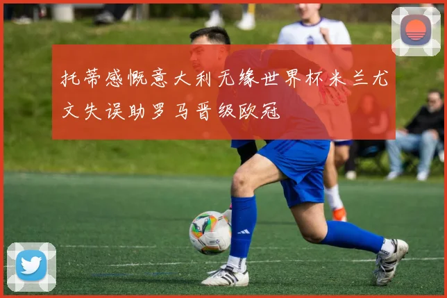 托蒂感慨意大利无缘世界杯米兰尤文失误助罗马晋级欧冠