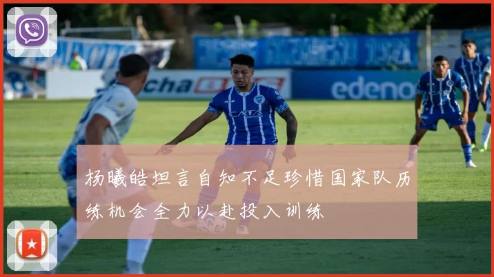 杨曦皓坦言自知不足珍惜国家队历练机会全力以赴投入训练