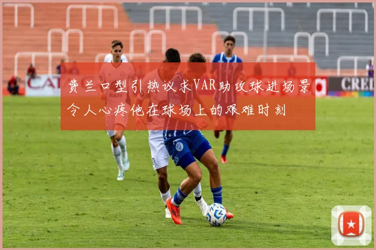 费兰口型引热议求VAR助攻球进场景令人心疼他在球场上的艰难时刻