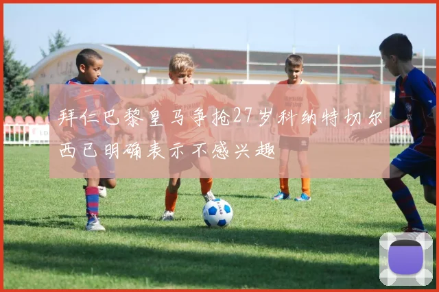 拜仁巴黎皇马争抢27岁科纳特切尔西已明确表示不感兴趣