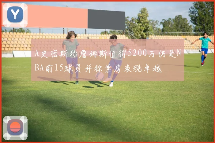 A史密斯称詹姆斯值得5200万仍是NBA前15球员并称票房表现卓越