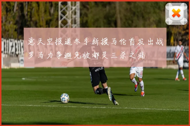 意天空报道冬季新援马伦首发出战罗马力争避免被都灵三杀之痛