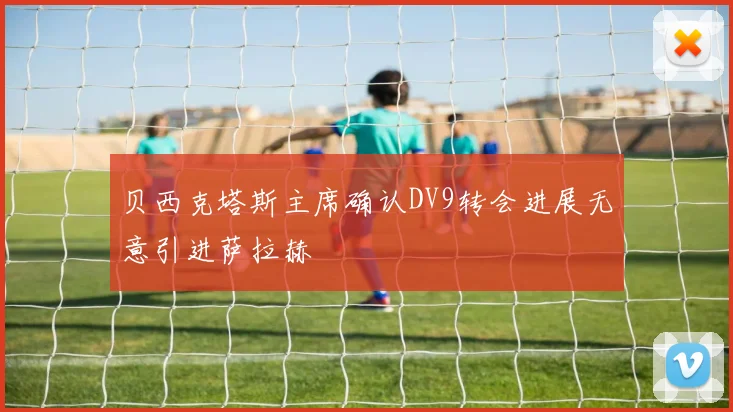 贝西克塔斯主席确认DV9转会进展无意引进萨拉赫