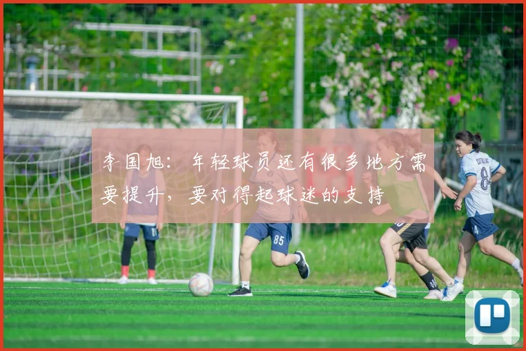 李国旭：年轻球员还有很多地方需要提升，要对得起球迷的支持
