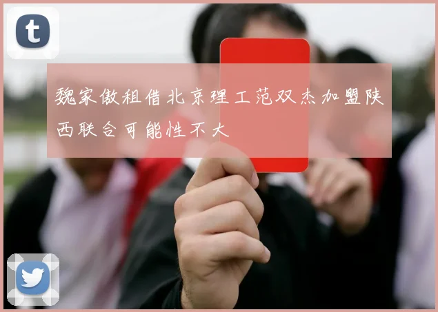 魏家傲租借北京理工范双杰加盟陕西联合可能性不大