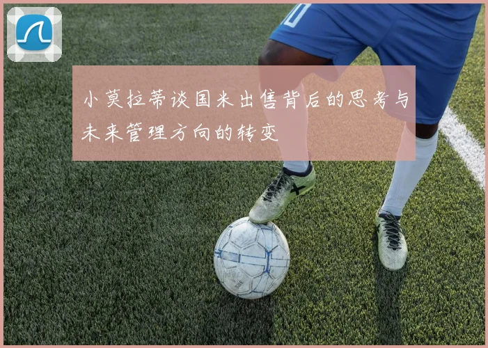 小莫拉蒂谈国米出售背后的思考与未来管理方向的转变