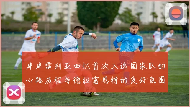 库库雷利亚回忆首次入选国家队的心路历程与德拉富恩特的良好氛围
