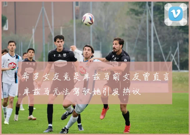 希罗女友竟是库兹马前女友曾直言库兹马无法驾驭她引发热议