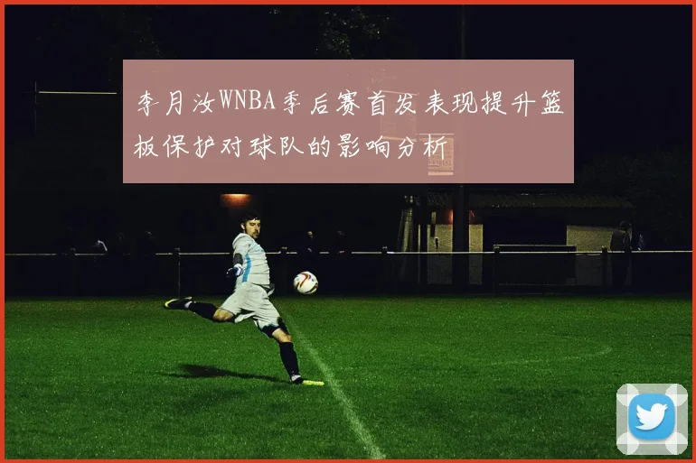 李月汝WNBA季后赛首发表现提升篮板保护对球队的影响分析