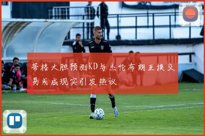 蒂格大胆预测KD与杰伦布朗互换交易或成现实引发热议