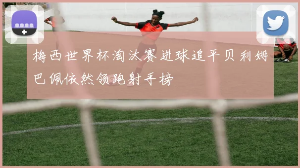 梅西世界杯淘汰赛进球追平贝利姆巴佩依然领跑射手榜