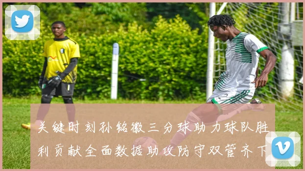 关键时刻孙铭徽三分球助力球队胜利贡献全面数据助攻防守双管齐下