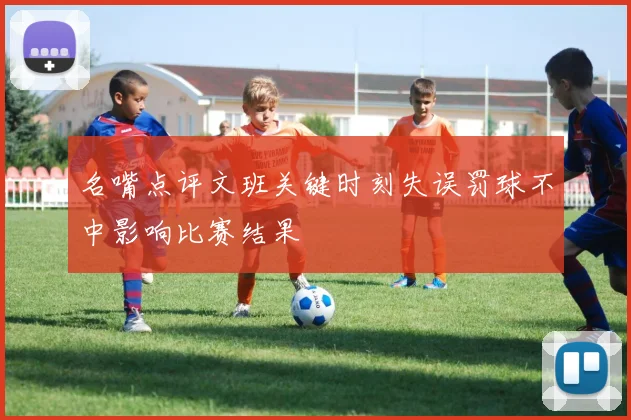 名嘴点评文班关键时刻失误罚球不中影响比赛结果