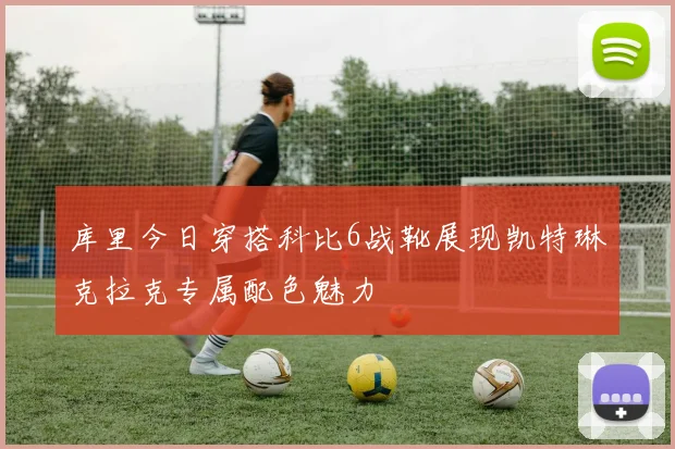 库里今日穿搭科比6战靴展现凯特琳克拉克专属配色魅力
