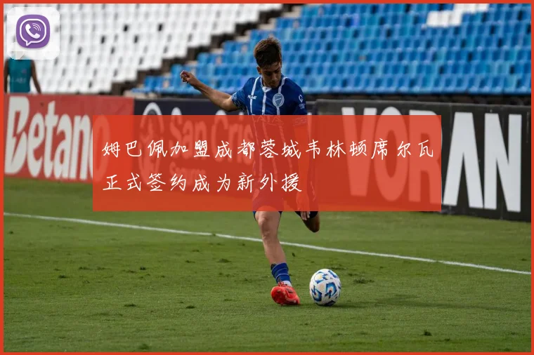 姆巴佩加盟成都蓉城韦林顿席尔瓦正式签约成为新外援