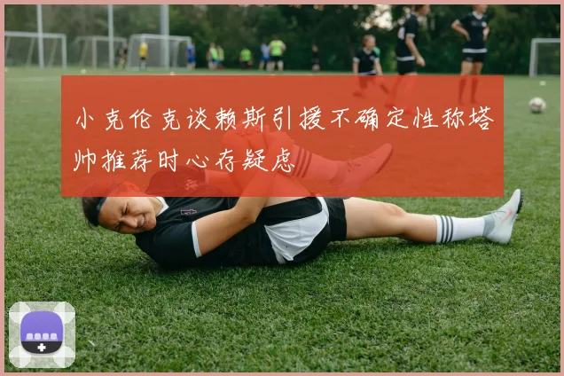 小克伦克谈赖斯引援不确定性称塔帅推荐时心存疑虑