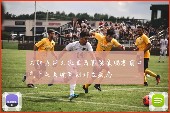 文胖点评文班亚马赛场表现赛前口气十足关键时刻却显疲态
