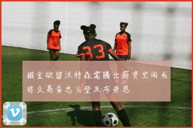 掘金欲留沃特森需腾出薪资空间或将交易黄忠戈登及布劳恩