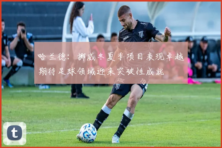 哈兰德:挪威冬夏季项目表现卓越期待足球领域迎来突破性成就
