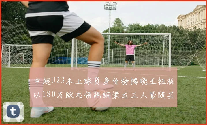 中超U23本土球员身价榜揭晓王钰栋以180万欧元领跑铜梁龙三人紧随其后